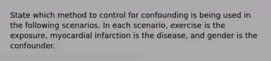 State which method to control for confounding is being used in the following scenarios. In each scenario, exercise is the exposure, myocardial infarction is the disease, and gender is the confounder.