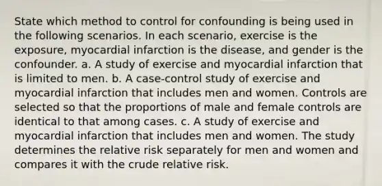 State which method to control for confounding is being used in the following scenarios. In each scenario, exercise is the exposure, myocardial infarction is the disease, and gender is the confounder. a. A study of exercise and myocardial infarction that is limited to men. b. A case-control study of exercise and myocardial infarction that includes men and women. Controls are selected so that the proportions of male and female controls are identical to that among cases. c. A study of exercise and myocardial infarction that includes men and women. The study determines the relative risk separately for men and women and compares it with the crude relative risk.