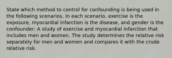 State which method to control for confounding is being used in the following scenarios. In each scenario, exercise is the exposure, myocardial infarction is the disease, and gender is the confounder: A study of exercise and myocardial infarction that includes men and women. The study determines the relative risk separately for men and women and compares it with the crude relative risk.