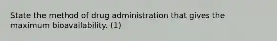 State the method of drug administration that gives the maximum bioavailability. (1)