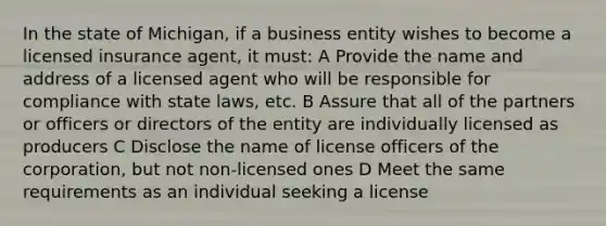 In the state of Michigan, if a business entity wishes to become a licensed insurance agent, it must: A Provide the name and address of a licensed agent who will be responsible for compliance with state laws, etc. B Assure that all of the partners or officers or directors of the entity are individually licensed as producers C Disclose the name of license officers of the corporation, but not non-licensed ones D Meet the same requirements as an individual seeking a license