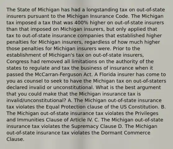 The State of Michigan has had a longstanding tax on out-of-state insurers pursuant to the Michigan Insurance Code. The Michigan tax imposed a tax that was 400% higher on out-of-state insurers than that imposed on Michigan insurers, but only applied that tax to out-of-state insurance companies that established higher penalties for Michigan insurers, regardless of how much higher those penalties for Michigan insurers were. Prior to the establishment of Michigan's tax on out-of-state insurers, Congress had removed all limitations on the authority of the states to regulate and tax the business of insurance when it passed the McCarran-Ferguson Act. A Florida insurer has come to you as counsel to seek to have the Michigan tax on out-of-staters declared invalid or unconstitutional. What is the best argument that you could make that the Michigan insurance tax is invalid/unconstitutional? A. The Michigan out-of-state insurance tax violates the Equal Protection clause of the US Constitution. B. The Michigan out-of-state insurance tax violates the Privileges and Immunities Clause of Article IV. C. The Michigan out-of-state insurance tax violates the Supremacy Clause D. The Michigan out-of-state insurance tax violates the Dormant Commerce Clause.