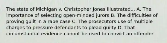 The state of Michigan v. Christopher Jones illustrated... A. The importance of selecting open-minded jurors B. The difficulties of proving guilt in a rape case C. The prosecutors use of multiple charges to pressure defendants to plead guilty D. That circumstantial evidence cannot be used to convict an offender