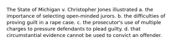 The State of Michigan v. Christopher Jones illustrated a. the importance of selecting open-minded jurors. b. the difficulties of proving guilt in a rape case. c. the prosecutor's use of multiple charges to pressure defendants to plead guilty. d. that circumstantial evidence cannot be used to convict an offender.