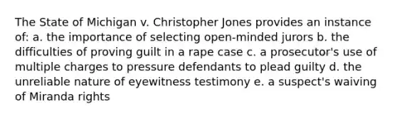 The State of Michigan v. Christopher Jones provides an instance of: a. the importance of selecting open-minded jurors b. the difficulties of proving guilt in a rape case c. a prosecutor's use of multiple charges to pressure defendants to plead guilty d. the unreliable nature of eyewitness testimony e. a suspect's waiving of Miranda rights