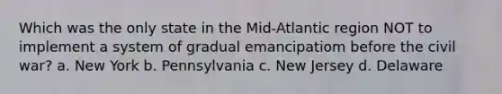 Which was the only state in the Mid-Atlantic region NOT to implement a system of gradual emancipatiom before the civil war? a. New York b. Pennsylvania c. New Jersey d. Delaware