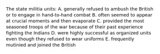 The state militia units: A. generally refused to ambush the British or to engage in hand-to-hand combat B. often seemed to appear at crucial moments and then evaporate C. provided the most seasoned troops of the war because of their past experience fighting the Indians D. were highly successful as organized units even though they refused to wear uniforms E. frequently mutinied and joined the British