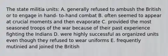 The state militia units: A. generally refused to ambush the British or to engage in hand- to-hand combat B. often seemed to appear at crucial moments and then evaporate C. provided the most seasoned troops of the war because of their past experience fighting the Indians D. were highly successful as organized units even though they refused to wear uniforms E. frequently mutinied and joined the British