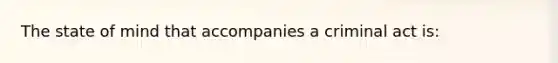 The state of mind that accompanies a criminal act is: