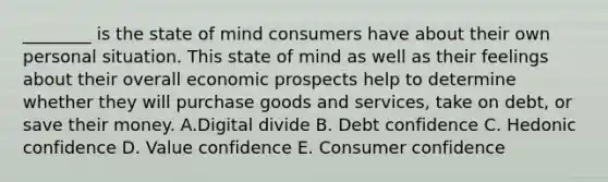 ​________ is the state of mind consumers have about their own personal situation. This state of mind as well as their feelings about their overall economic prospects help to determine whether they will purchase goods and​ services, take on​ debt, or save their money. A.Digital divide B. Debt confidence C. Hedonic confidence D. Value confidence E. Consumer confidence