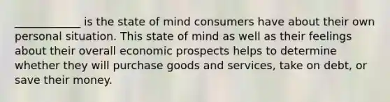 ____________ is the state of mind consumers have about their own personal situation. This state of mind as well as their feelings about their overall economic prospects helps to determine whether they will purchase goods and services, take on debt, or save their money.