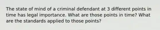 The state of mind of a criminal defendant at 3 different points in time has legal importance. What are those points in time? What are the standards applied to those points?