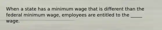 When a state has a minimum wage that is different than the federal minimum wage, employees are entitled to the _____ wage.