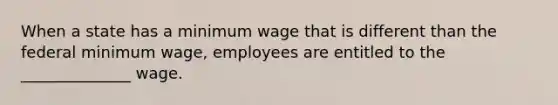 When a state has a minimum wage that is different than the federal minimum wage, employees are entitled to the ______________ wage.