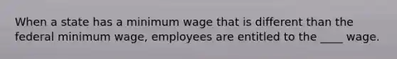 When a state has a minimum wage that is different than the federal minimum wage, employees are entitled to the ____ wage.