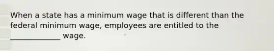 When a state has a minimum wage that is different than the federal minimum wage, employees are entitled to the _____________ wage.