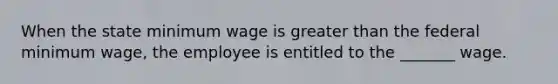 When the state minimum wage is greater than the federal minimum wage, the employee is entitled to the _______ wage.