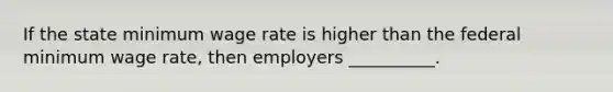 If the state minimum wage rate is higher than the federal minimum wage rate, then employers __________.