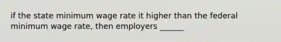 if the state minimum wage rate it higher than the federal minimum wage rate, then employers ______