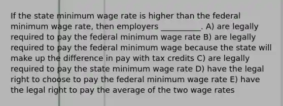 If the state minimum wage rate is higher than the federal minimum wage rate, then employers __________. A) are legally required to pay the federal minimum wage rate B) are legally required to pay the federal minimum wage because the state will make up the difference in pay with tax credits C) are legally required to pay the state minimum wage rate D) have the legal right to choose to pay the federal minimum wage rate E) have the legal right to pay the average of the two wage rates