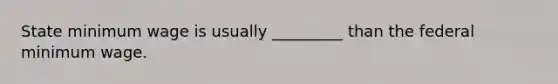 State minimum wage is usually _________ than the federal minimum wage.