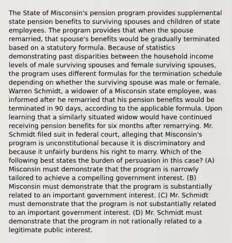 The State of Misconsin's pension program provides supplemental state pension benefits to surviving spouses and children of state employees. The program provides that when the spouse remarried, that spouse's benefits would be gradually terminated based on a statutory formula. Because of statistics demonstrating past disparities between the household income levels of male surviving spouses and female surviving spouses, the program uses different formulas for the termination schedule depending on whether the surviving spouse was male or female. Warren Schmidt, a widower of a Misconsin state employee, was informed after he remarried that his pension benefits would be terminated in 90 days, according to the applicable formula. Upon learning that a similarly situated widow would have continued receiving pension benefits for six months after remarrying. Mr. Schmidt filed suit in federal court, alleging that Misconsin's program is unconstitutional because it is discriminatory and because it unfairly burdens his right to marry. Which of the following best states the burden of persuasion in this case? (A) Misconsin must demonstrate that the program is narrowly tailored to achieve a compelling government interest. (B) Misconsin must demonstrate that the program is substantially related to an important government interest. (C) Mr. Schmidt must demonstrate that the program is not substantially related to an important government interest. (D) Mr. Schmidt must demonstrate that the program in not rationally related to a legitimate public interest.