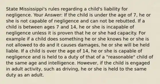 State Mississippi's rules regarding a child's liability for negligence. Your Answer: If the child is under the age of 7, he or she is not capable of negligence and can not be rebutted. If a child is between ages 7 and 14, he or she is incapable of negligence unless it is proven that he or she had capacity. For example if a child does something he or she knows he or she is not allowed to do and it causes damages, he or she will be held liable. If a child is over the age of 14, he or she is capable of negligence and is held to a duty of that of a "reasonable" child of the same age and intelligence. However, if the child is engaged in adult activity, such as driving, he or she is held to the same duty as an adult.