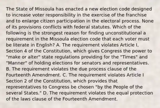 The State of Missoula has enacted a new election code designed to increase voter responsibility in the exercise of the franchise and to enlarge citizen participation in the electoral process. None of its provisions conflicts with federal statutes. Which of the following is the strongest reason for finding unconstitutional a requirement in the Missoula election code that each voter must be literate in English? A. The requirement violates Article I, Section 4 of the Constitution, which gives Congress the power to "make or alter" state regulations providing for the "Times" and "Manner" of holding elections for senators and representatives. B. The requirement violates the due process clause of the Fourteenth Amendment. C. The requirement violates Article I Section 2 of the Constitution, which provides that representatives to Congress be chosen "by the People of the several States." D. The requirement violates the equal protection of the laws clause of the Fourteenth Amendment.