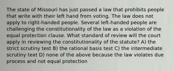 The state of Missouri has just passed a law that prohibits people that write with their left hand from voting. The law does not apply to right-handed people. Several left-handed people are challenging the constitutionality of the law as a violation of the equal protection clause. What standard of review will the court apply in reviewing the constitutionality of the statute? A) the strict scrutiny test B) the rational basis test C) the intermediate scrutiny text D) none of the above because the law violates due process and not equal protection