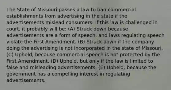 The State of Missouri passes a law to ban commercial establishments from advertising in the state if the advertisements mislead consumers. If this law is challenged in court, it probably will be: (A) Struck down because advertisements are a form of speech, and laws regulating speech violate the First Amendment. (B) Struck down if the company doing the advertising is not incorporated in the state of Missouri. (C) Upheld, because commercial speech is not protected by the First Amendment. (D) Upheld, but only if the law is limited to false and misleading advertisements. (E) Upheld, because the government has a compelling interest in regulating advertisements.