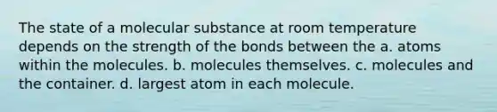 The state of a molecular substance at room temperature depends on the strength of the bonds between the a. atoms within the molecules. b. molecules themselves. c. molecules and the container. d. largest atom in each molecule.