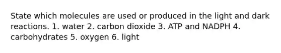 State which molecules are used or produced in the light and dark reactions. 1. water 2. carbon dioxide 3. ATP and NADPH 4. carbohydrates 5. oxygen 6. light