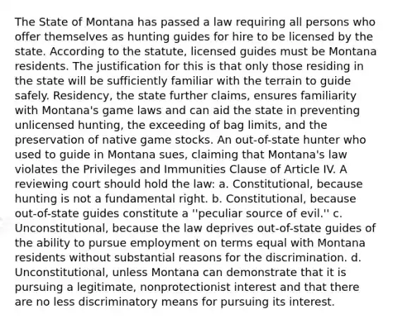 The State of Montana has passed a law requiring all persons who offer themselves as hunting guides for hire to be licensed by the state. According to the statute, licensed guides must be Montana residents. The justification for this is that only those residing in the state will be sufficiently familiar with the terrain to guide safely. Residency, the state further claims, ensures familiarity with Montana's game laws and can aid the state in preventing unlicensed hunting, the exceeding of bag limits, and the preservation of native game stocks. An out-of-state hunter who used to guide in Montana sues, claiming that Montana's law violates the Privileges and Immunities Clause of Article IV. A reviewing court should hold the law: a. Constitutional, because hunting is not a fundamental right. b. Constitutional, because out-of-state guides constitute a ''peculiar source of evil.'' c. Unconstitutional, because the law deprives out-of-state guides of the ability to pursue employment on terms equal with Montana residents without substantial reasons for the discrimination. d. Unconstitutional, unless Montana can demonstrate that it is pursuing a legitimate, nonprotectionist interest and that there are no less discriminatory means for pursuing its interest.