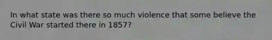 In what state was there so much violence that some believe the Civil War started there in 1857?