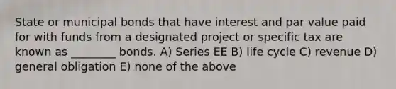 State or municipal bonds that have interest and par value paid for with funds from a designated project or specific tax are known as ________ bonds. A) Series EE B) life cycle C) revenue D) general obligation E) none of the above