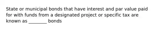 State or municipal bonds that have interest and par value paid for with funds from a designated project or specific tax are known as ________ bonds