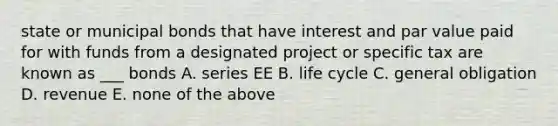 state or municipal bonds that have interest and par value paid for with funds from a designated project or specific tax are known as ___ bonds A. series EE B. life cycle C. general obligation D. revenue E. none of the above