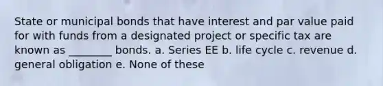 State or municipal bonds that have interest and par value paid for with funds from a designated project or specific tax are known as ________ bonds. a. Series EE b. life cycle c. revenue d. general obligation e. None of these