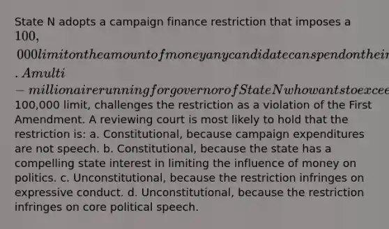 State N adopts a campaign finance restriction that imposes a 100,000 limit on the amount of money any candidate can spend on their own state political campaign. A multi-millionaire running for governor of State N who wants to exceed the100,000 limit, challenges the restriction as a violation of the First Amendment. A reviewing court is most likely to hold that the restriction is: a. Constitutional, because campaign expenditures are not speech. b. Constitutional, because the state has a compelling state interest in limiting the influence of money on politics. c. Unconstitutional, because the restriction infringes on expressive conduct. d. Unconstitutional, because the restriction infringes on core political speech.