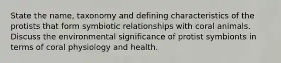State the name, taxonomy and defining characteristics of the protists that form symbiotic relationships with coral animals. Discuss the environmental significance of protist symbionts in terms of coral physiology and health.