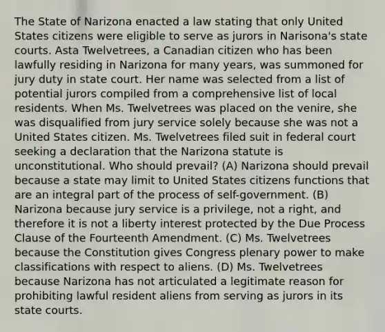 The State of Narizona enacted a law stating that only United States citizens were eligible to serve as jurors in Narisona's state courts. Asta Twelvetrees, a Canadian citizen who has been lawfully residing in Narizona for many years, was summoned for jury duty in state court. Her name was selected from a list of potential jurors compiled from a comprehensive list of local residents. When Ms. Twelvetrees was placed on the venire, she was disqualified from jury service solely because she was not a United States citizen. Ms. Twelvetrees filed suit in federal court seeking a declaration that the Narizona statute is unconstitutional. Who should prevail? (A) Narizona should prevail because a state may limit to United States citizens functions that are an integral part of the process of self-government. (B) Narizona because jury service is a privilege, not a right, and therefore it is not a liberty interest protected by the Due Process Clause of the Fourteenth Amendment. (C) Ms. Twelvetrees because the Constitution gives Congress plenary power to make classifications with respect to aliens. (D) Ms. Twelvetrees because Narizona has not articulated a legitimate reason for prohibiting lawful resident aliens from serving as jurors in its state courts.