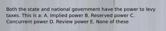 Both the state and national government have the power to levy taxes. This is a: A. Implied power B. Reserved power C. Concurrent power D. Review power E. None of these