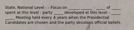 State, National Level - - Focus on ______ ______ - _____ of _____ spent at this level - party _____ developed at this level - _____ _____ Meeting held every 4 years when the Presidential Candidates are chosen and the party devolops official beliefs