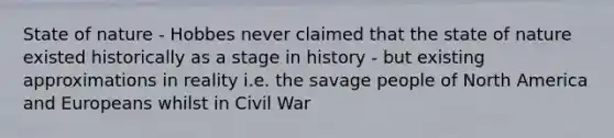 State of nature - Hobbes never claimed that the state of nature existed historically as a stage in history - but existing approximations in reality i.e. the savage people of North America and Europeans whilst in Civil War