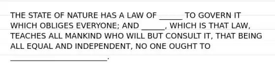 THE STATE OF NATURE HAS A LAW OF ______ TO GOVERN IT WHICH OBLIGES EVERYONE; AND ______, WHICH IS THAT LAW, TEACHES ALL MANKIND WHO WILL BUT CONSULT IT, THAT BEING ALL EQUAL AND INDEPENDENT, NO ONE OUGHT TO _________________________.