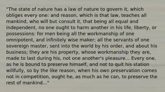 "The state of nature has a law of nature to govern it, which obliges every one: and reason, which is that law, teaches all mankind, who will but consult it, that being all equal and independent, no one ought to harm another in his life, liberty, or possessions: for men being all the workmanship of one omnipotent, and infinitely wise maker; all the servants of one sovereign master, sent into the world by his order, and about his business; they are his property, whose workmanship they are, made to last during his, not one another's pleasure... Every one, as he is bound to preserve himself, and not to quit his station willfully, so by the like reason, when his own preservation comes not in competition, ought he, as much as he can, to preserve the rest of mankind..."