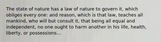 The state of nature has a law of nature to govern it, which obliges every one: and reason, which is that law, teaches all mankind, who will but consult it, that being all equal and independent, no one ought to harm another in his life, health, liberty, or possessions...