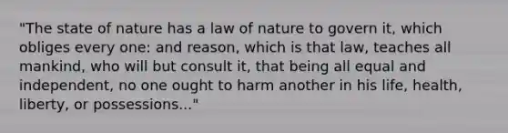 "The state of nature has a law of nature to govern it, which obliges every one: and reason, which is that law, teaches all mankind, who will but consult it, that being all equal and independent, no one ought to harm another in his life, health, liberty, or possessions..."