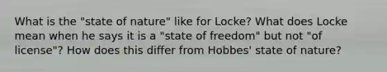 What is the "state of nature" like for Locke? What does Locke mean when he says it is a "state of freedom" but not "of license"? How does this differ from Hobbes' state of nature?