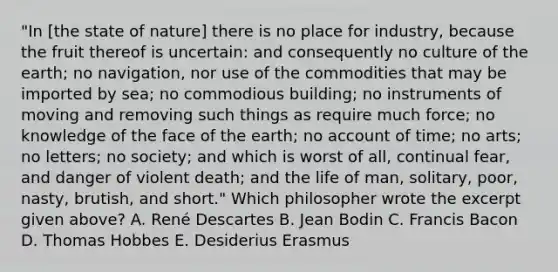 "In [the state of nature] there is no place for industry, because the fruit thereof is uncertain: and consequently no culture of the earth; no navigation, nor use of the commodities that may be imported by sea; no commodious building; no instruments of moving and removing such things as require much force; no knowledge of the face of the earth; no account of time; no arts; no letters; no society; and which is worst of all, continual fear, and danger of violent death; and the life of man, solitary, poor, nasty, brutish, and short." Which philosopher wrote the excerpt given above? A. René Descartes B. Jean Bodin C. Francis Bacon D. Thomas Hobbes E. Desiderius Erasmus